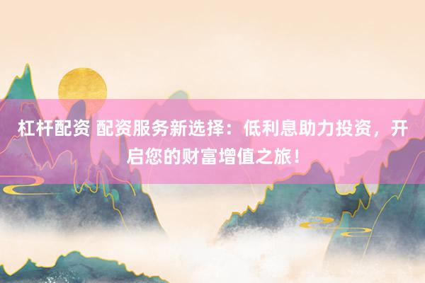 杠杆配资 配资服务新选择：低利息助力投资，开启您的财富增值之旅！