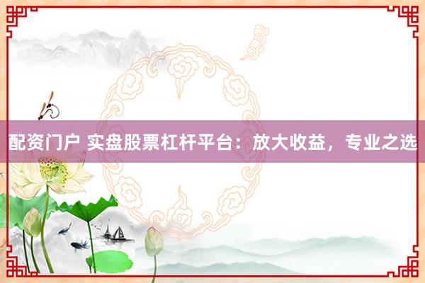 配资门户 实盘股票杠杆平台：放大收益，专业之选