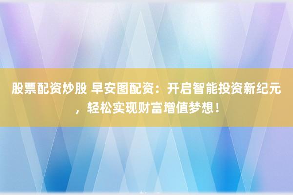 股票配资炒股 早安图配资：开启智能投资新纪元，轻松实现财富增值梦想！