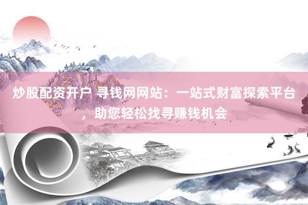 炒股配资开户 寻钱网网站：一站式财富探索平台，助您轻松找寻赚钱机会