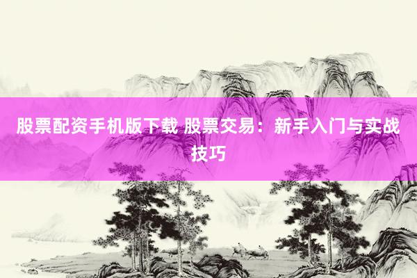 股票配资手机版下载 股票交易：新手入门与实战技巧