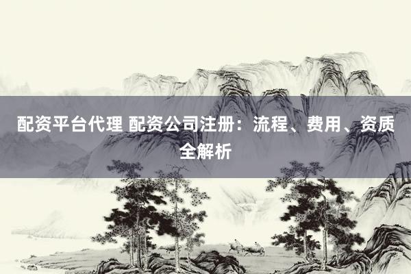 配资平台代理 配资公司注册：流程、费用、资质全解析