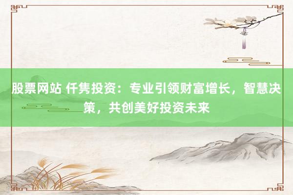 股票网站 仟隽投资：专业引领财富增长，智慧决策，共创美好投资未来