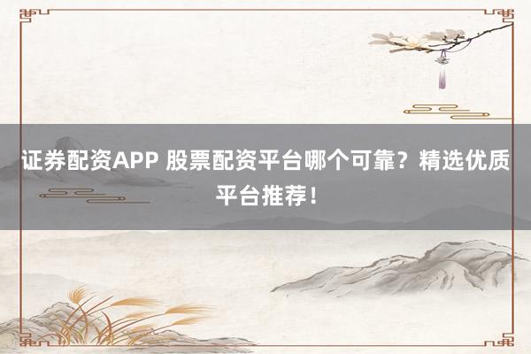 证券配资APP 股票配资平台哪个可靠？精选优质平台推荐！