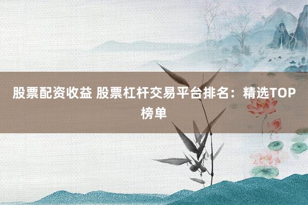 股票配资收益 股票杠杆交易平台排名:精选TOP榜单