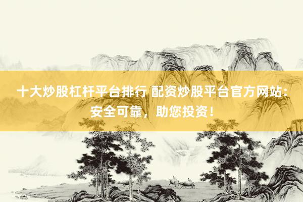 十大炒股杠杆平台排行 配资炒股平台官方网站:安全可靠,助您投资!