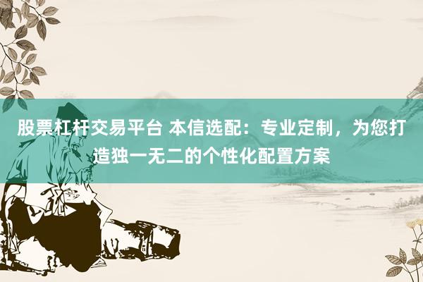 股票杠杆交易平台 本信选配：专业定制，为您打造独一无二的个性化配置方案
