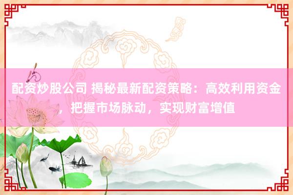 配资炒股公司 揭秘最新配资策略：高效利用资金，把握市场脉动，实现财富增值