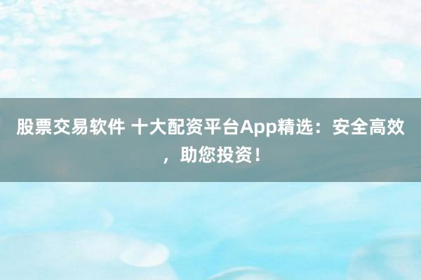 股票交易软件 十大配资平台App精选：安全高效，助您投资！