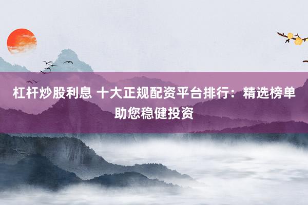 杠杆炒股利息 十大正规配资平台排行：精选榜单助您稳健投资
