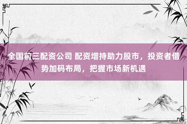全国前三配资公司 配资增持助力股市，投资者借势加码布局，把握市场新机遇