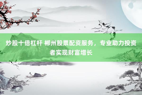 炒股十倍杠杆 郴州股票配资服务，专业助力投资者实现财富增长