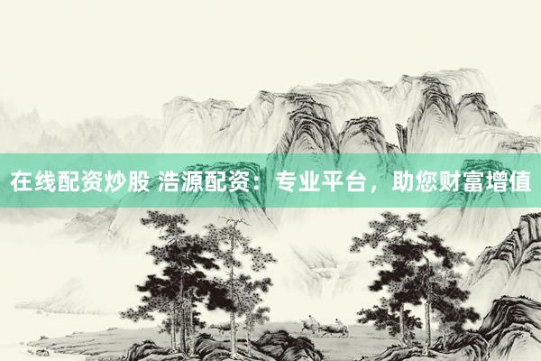 在线配资炒股 浩源配资：专业平台，助您财富增值