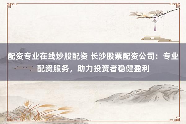 配资专业在线炒股配资 长沙股票配资公司：专业配资服务，助力投资者稳健盈利