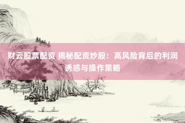 财云股票配资 揭秘配资炒股：高风险背后的利润诱惑与操作策略