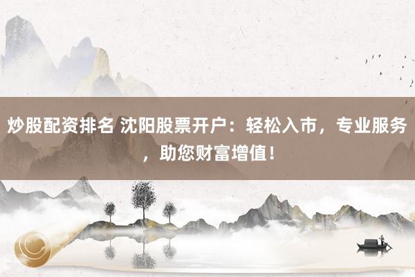 炒股配资排名 沈阳股票开户：轻松入市，专业服务，助您财富增值！