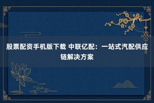 股票配资手机版下载 中联亿配：一站式汽配供应链解决方案
